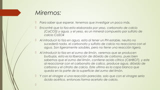 Miremos:
 Para saber que esperar, tenemos que investigar un poco más.
 Encontré que la tiza esta elaborada por yeso, carbonato de calcio
(CaCO3) y agua. y el yeso, es un mineral compuesto por sulfato de
calcio CaSO4
 Al introducir la tiza en agua, esta al tener un PH estable, neutro no
sucederá nada, el carbonato y sulfato de calcio no reacciona con el
agua. Son ligeramente solubles, pero no tiene una reacción ligera.
 Al introducir la tiza en el zumo de limón, veremos que se producen
burbujas, esta es la liberación de dióxido de carbono, pues bien
sabemos que el zumo del limón, contiene acido cítrico (C6H8O7), y este
al reaccionar con el carbonato de calico, produce agua, dióxido de
carbono y el citrato de calcio. Este ultimo es la capa blanca que
queda en la parte de la superficie del zumo del limón.
 Y con el vinagre vi una reacción parecida, solo que con el vinagre seria
ácido acético, entonces forma acetato de calcio.

 