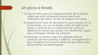 Un poco a fondo.
 La tiza en este caso es la representación de la piedra
caliza que esta compuesta mayormente por
carbonato de calcio. (la tiza se elabora con esta).
 El experimento trata de demostrar lo que sucede con la
lluvia acida, y es que la piedra caliza se halla en los
mares, y aprendí que el carbonato de calcio se
deshace en sustancias acidas muy fácilmente. Aguas
que contengan dióxido de carbono.
 Avanzando, la piedra caliza fue utilizada para la
creación de monumentos y edificios, e imaginemos lo
que sucedería con la lluvia acida al caer sobre estos
monumentos, los desintegraría.


 