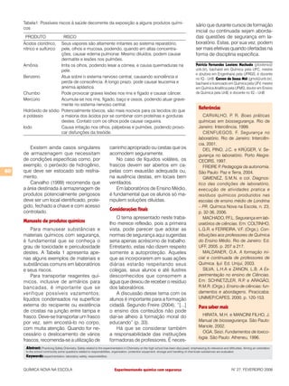 Tabela1: Possíveis riscos à saúde decorrente da exposição a alguns produtos quími-
                                                                                                                                             sário que durante cursos de formação
     cos
                                                                                                                                             inicial ou continuada sejam aborda-
      PRODUTO                      RISCO                                                                                                     das questões de segurança em la-
     Ácidos clorídrico, Seus vapores são altamente irritantes ao sistema reparatório,                                                        boratório. Estas, por sua vez, podem
     nítrico e sulfúricopele, olhos e mucosa, podendo, quando em altas concentra-                                                            ser mais efetivas quando ofertadas na
                        ções, causar edema pulmonar. Mesmo diluídos, podem causar                                                            forma de disciplina especifica.
                        dermatite e lesões nos pulmões.
     Amônia             Irrita os olhos, podendo lesar a córnea, e causa queimaduras na                                                      Patricia Fernandes Lootens Machado (plootens@
                        pele.                                                                                                                unb.br), bacharel em Química pela UFC, mestre
                                                                                                                                             e doutora em Engenharia pela UFRGS, é docente
     Benzeno            Atua sobre o sistema nervoso central, causando sonolência e                                                          no IQ - UnB. Gerson de Souza Mól (gmol@unb.br),
                        perda de consciência. A longo prazo, pode causar leucemia e                                                          bacharel e licenciado em Química pela UFV, mestre
                        anemia aplástica.                                                                                                    em Química Analítica pela UFMG, doutor em Ensino
     Chumbo             Pode provocar graves lesões nos rins e fígado e causar câncer.                                                       de Química pela UnB, é docente no IQ – UnB
     Mercúrio           Acumula-se nos rins, fígado, baço e ossos, podendo atuar grave-
                        mente no sistema nervoso central.
     Hidróxido de sódio Potencialmente tóxicos, são mais nocivos para os tecidos do que
                                                                                                                                               Referências
     e potássio         a maioria dos ácidos por se combinar com proteínas e gorduras                                                             CARVALHO, P. R. Boas práticas
                        destes. Contato com os olhos pode causar cegueira.                                                                     químicas em biossegurança. Rio de
     Iodo               Causa irritação nos olhos, pálpebras e pulmões, podendo provo-                                                         Janeiro: Interciência, 1999.
                        car disfunções da tireóide.                                                                                               CIENFUEGOS, F. Segurança no
                                                                                                                                               laboratório. Rio de Janeiro: Interciên-
                                                                                                                                               cia, 2001.
        Existem ainda casos singulares                                  carrinho apropriado ou cestas que os                                      DEL PINO, J.C. e KRÜGER, V. Se-
     de armazenagem que necessitam                                      acomodem seguramente.                                                  gurança no laboratório. Porto Alegre:
     de condições especificas como, por                                     No caso de líquidos voláteis, os                                   CECIRS, 1997.
     exemplo, o peróxido de hidrogênio,                                 frascos devem ser abertos em ca-                                          FREIRE P Pedagogia da autonomia.
                                                                                                                                                           .
60   que deve ser estocado sob resfria-                                 pelas com exaustão adequada ou,                                        São Paulo: Paz e Terra, 2004.
     mento.                                                             na ausência destas, em locais bem                                         GIMENEZ, S.M.N. e col. Diagnos-
        Carvalho (1999) recomenda que                                   ventilados.                                                            tico das condições de laboratório,
     a área destinada à armazenagem de                                      Em laboratórios de Ensino Médio,                                   execução de atividades pratica e
     produtos potencialmente perigosos                                  é fundamental que os alunos só ma-                                     resíduos químicos produzidos nas
     deve ser um local identificado, prote-                             nipulem soluções diluídas.                                             escolas de ensino médio de Londrina
     gido, fechado a chave e com acesso                                                                                                        – PR. Química Nova na Escola, n. 23,
     controlado.                                                        Considerações finais
                                                                                                                                               p. 32-36, 2006.
                                                                            O tema apresentado neste traba-                                       MACHADO, P   .F.L. Segurança em lab-
     Manuseio de produtos químicos                                      lho merece reflexão, pois a primeira                                   oratórios de ciências. Em: COLTINHO,
         Para manusear substâncias e                                    vista, pode parecer que adotar as                                      L.G.R. e FERREIRA, V.F. (Orgs.). Con-
     materiais químicos com segurança,                                  normas de segurança aqui sugeridas                                     tribuições aos professores de Química
     é fundamental que se conheça o                                     seria apenas acréscimo de trabalho.                                    do Ensino Médio. Rio de Janeiro: Ed.
     grau de toxicidade e periculosidade                                Entretanto, estas não dizem respeito                                   UFF, 2005. p. 207 a 217.
     destes. A Tabela 1 apresenta ape-                                  somente a autoproteção. Aqueles                                           MALDANER, O.A. A formação ini-
     nas alguns exemplos de materiais e                                 que as incorporarem em suas ações                                      cial e continuada de professores de
     substâncias comuns em laboratórios                                 diárias estarão respeitando seus                                       Química. Ijuí: Ed. Unijuí, 2003.
     e seus riscos.                                                     colegas, seus alunos e até ilustres                                       SILVA, L.H.A e ZANON, L.B. A Ex-
         Para transportar reagentes quí-                                desconhecidos que consomem a                                           perimentação no ensino de Ciências.
     micos, inclusive de armários para                                  água que deixou de receber o resíduo                                   Em: SCHNETZLER, R.P e ARAGÃO,
                                                                                                                                                                          .
     bancadas, é importante que se                                      dos laboratórios.                                                      R.M.R. (Orgs.). Ensino de ciências: fun-
     verifique possíveis vazamentos,                                        A discussão desse tema com os                                      damentos e abordagens. Piracicaba:
     líquidos condensados na superfície                                 alunos é importante para a formação                                    UNIMEP/CAPES, 2000. p. 120-153.
     externa do recipiente ou existência                                cidadã. Segundo Freire (2004), “[...]                                  Para saber mais
     de crostas na junção entre tampa e                                 o ensino dos conteúdos não pode
     frasco. Deve-se transportar um frasco                              dar-se alheio à formação moral do                                        HIRATA, M.H. e MANCINI FILHO, J.
                                                                                                                                               Manual de biossegurança. São Paulo:
     por vez, sem encostá-lo no corpo,                                  educando” (p. 33).
                                                                                                                                               Manole, 2002.
     com muita atenção. Quando for ne-                                      Há que se considerar também
                                                                                                                                                 OGA, Seizi. Fundamentos de toxico-
     cessário o deslocamento de vários                                  a responsabilidade das instituições
                                                                                                                                               logia. São Paulo: Atheneu, 1996.
     frascos, recomenda-se a utilização de                              formadoras de professores. É neces-
      Abstract: Practicing Safety Chemistry. Safety related to the experimentation in Chemistry on the high school has been discussed, emphasizing its relevance and difficulties. Aiming an orientation
      to the school community some questions related to responsibilities, organization, protection equipment, storage and handling of chemicals substances are evaluated.
      Keywords: experimentation, laboratory safety, responsibilities.


     QUÍMICA NOVA NA ESCOLA                                                 Experimentando química com segurança                                                         N° 27, FEVEREIRO 2008
 