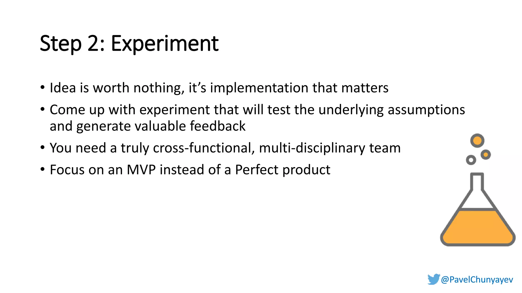@PavelChunyayev@PavelChunyayev
Step 2: Experiment
• Idea is worth nothing, it’s implementation that matters
• Come up with experiment that will test the underlying assumptions
and generate valuable feedback
• You need a truly cross-functional, multi-disciplinary team
• Focus on an MVP instead of a Perfect product
 