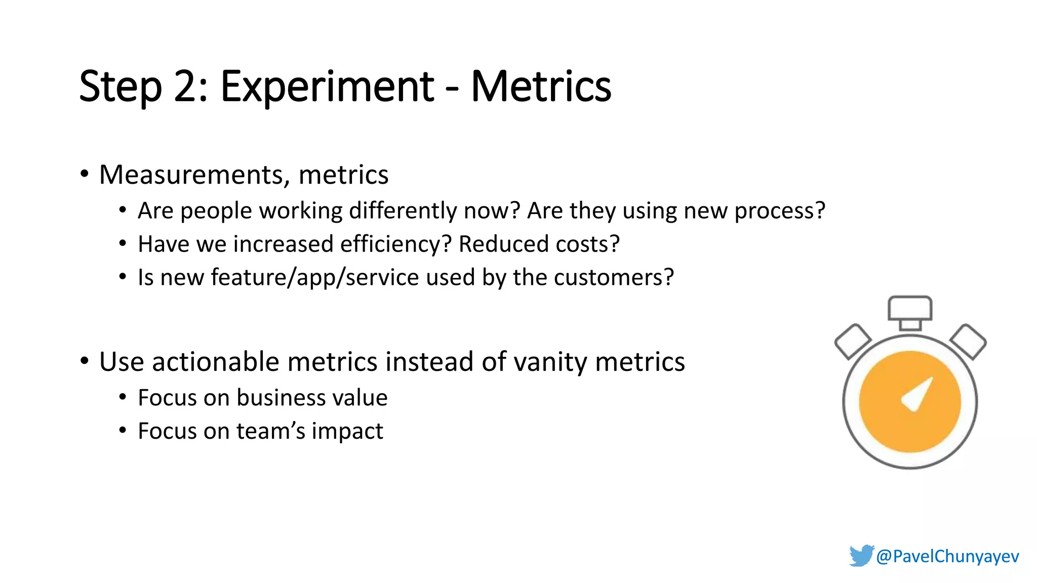 @PavelChunyayev@PavelChunyayev
Step 2: Experiment - Metrics
• Measurements, metrics
• Are people working differently now? Are they using new process?
• Have we increased efficiency? Reduced costs?
• Is new feature/app/service used by the customers?
• Use actionable metrics instead of vanity metrics
• Focus on business value
• Focus on team’s impact
 