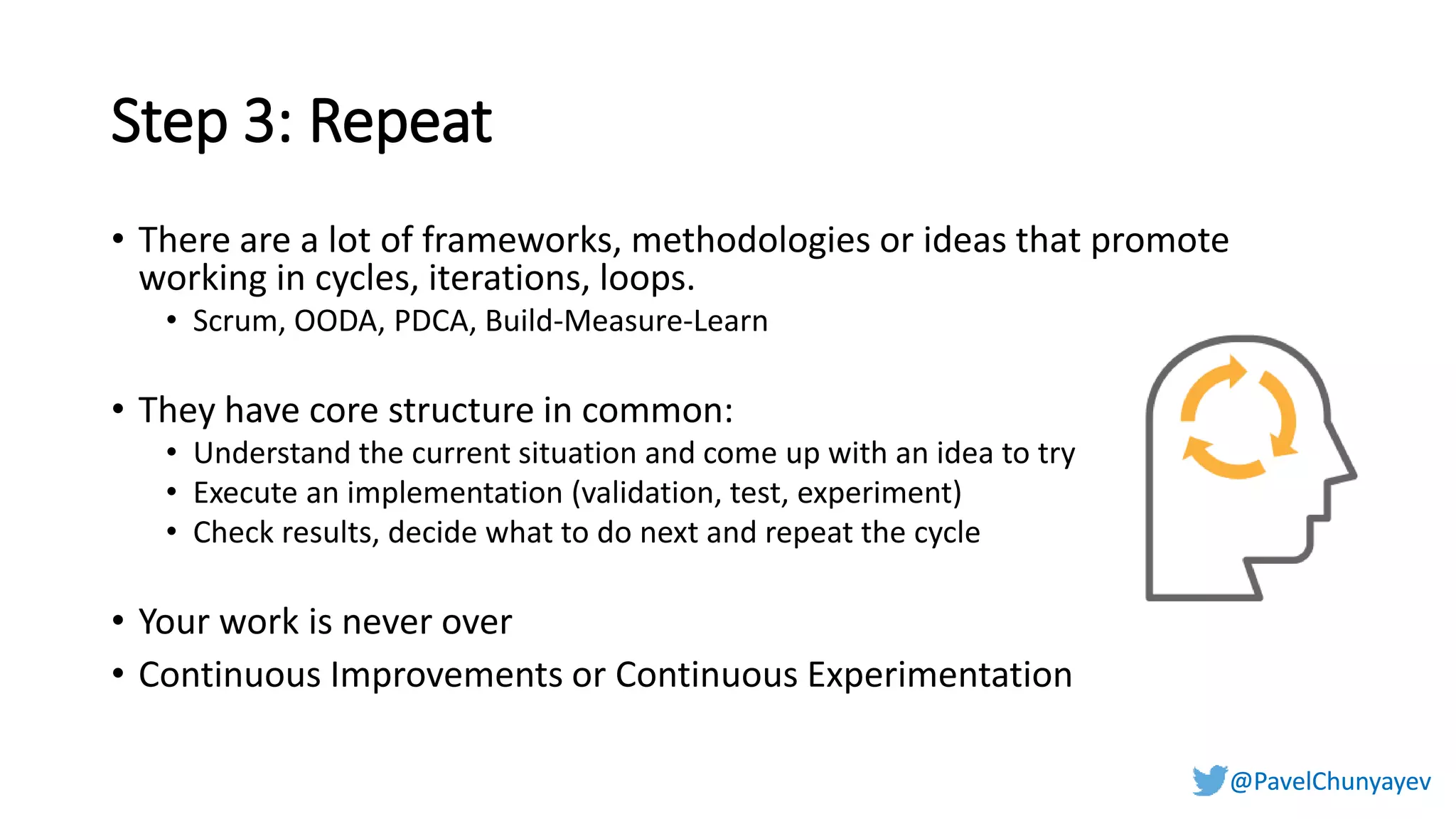 @PavelChunyayev@PavelChunyayev
Step 3: Repeat
• There are a lot of frameworks, methodologies or ideas that promote
working in cycles, iterations, loops.
• Scrum, OODA, PDCA, Build-Measure-Learn
• They have core structure in common:
• Understand the current situation and come up with an idea to try
• Execute an implementation (validation, test, experiment)
• Check results, decide what to do next and repeat the cycle
• Your work is never over
• Continuous Improvements or Continuous Experimentation
 