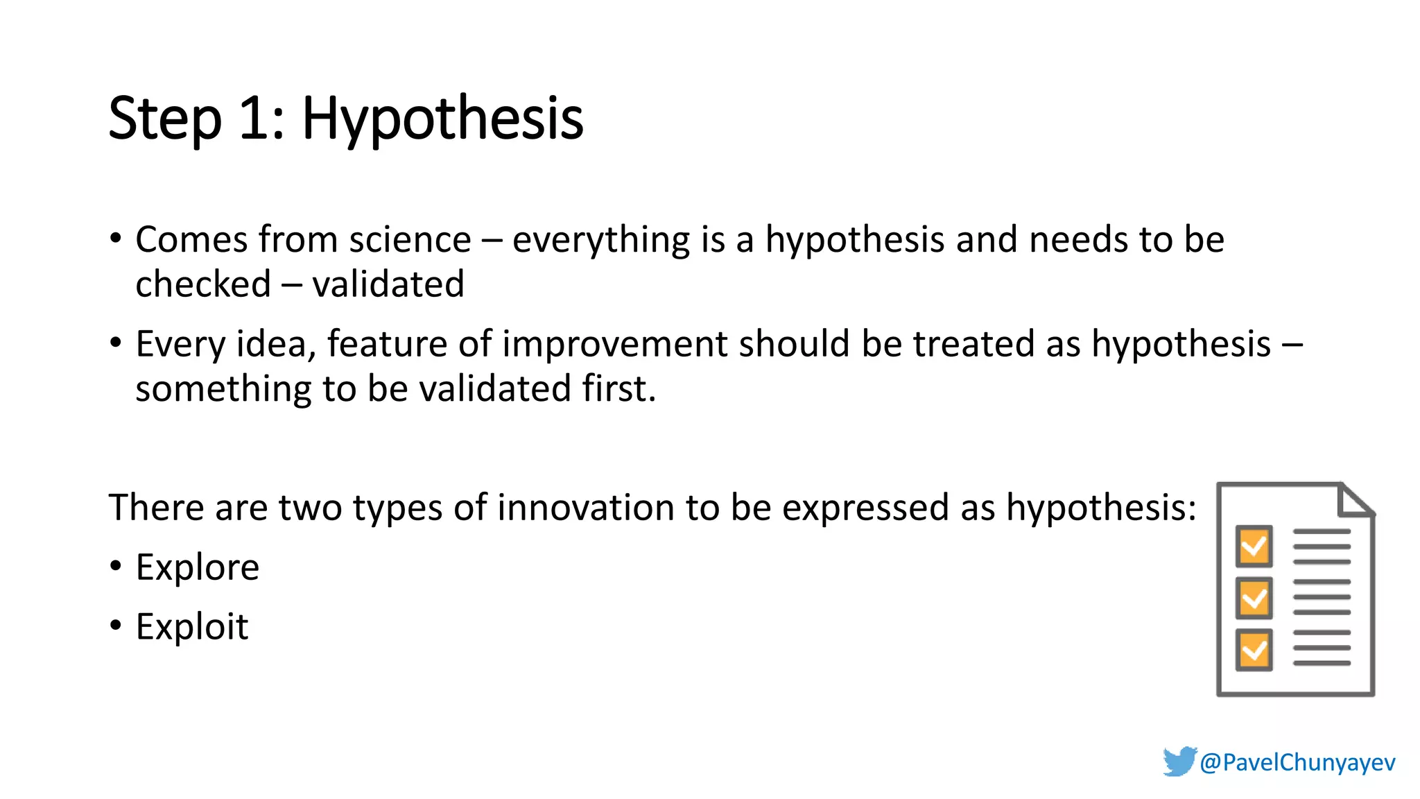 @PavelChunyayev@PavelChunyayev
Step 1: Hypothesis
• Comes from science – everything is a hypothesis and needs to be
checked – validated
• Every idea, feature of improvement should be treated as hypothesis –
something to be validated first.
There are two types of innovation to be expressed as hypothesis:
• Explore
• Exploit
 