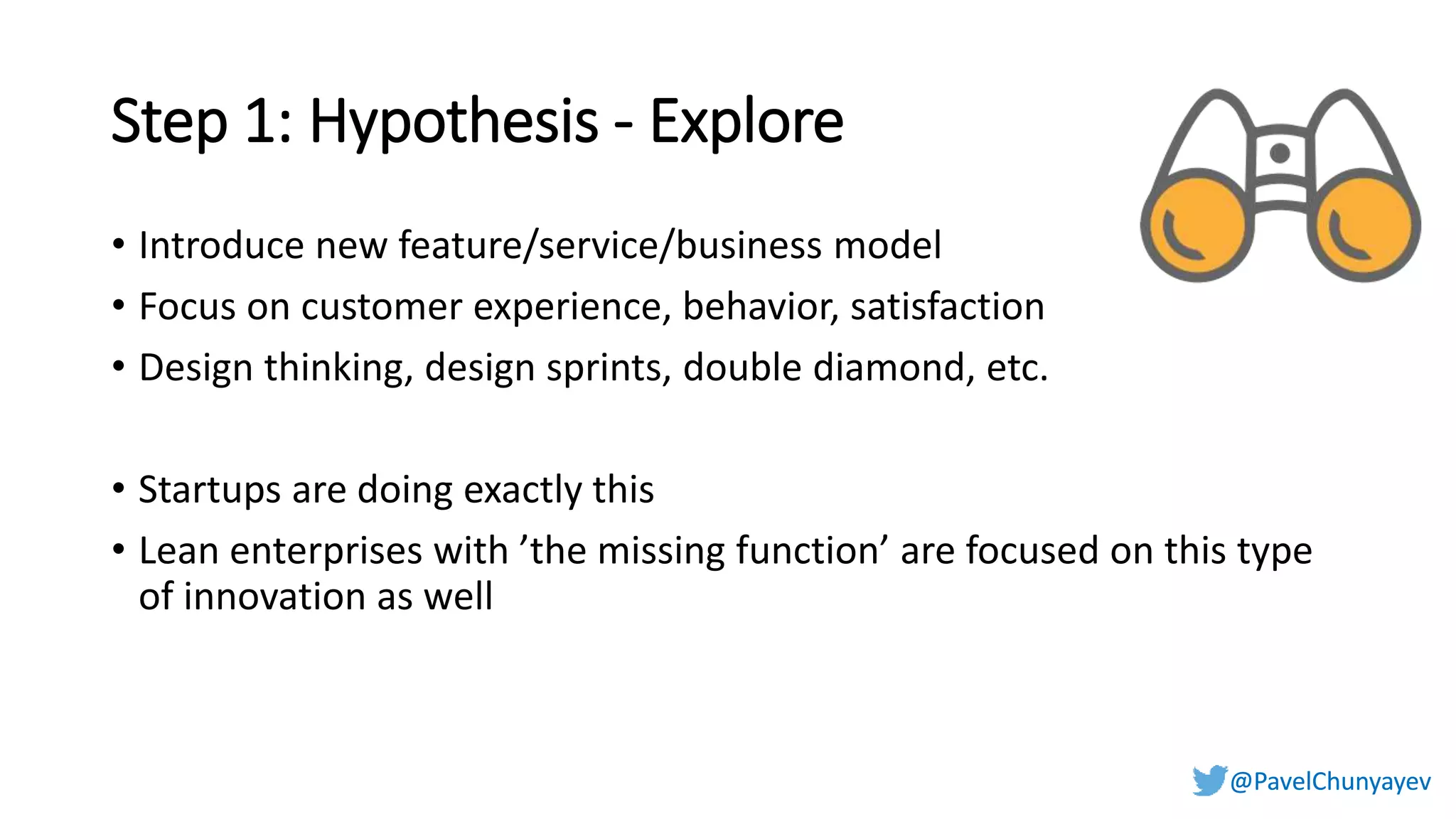 @PavelChunyayev@PavelChunyayev
Step 1: Hypothesis - Explore
• Introduce new feature/service/business model
• Focus on customer experience, behavior, satisfaction
• Design thinking, design sprints, double diamond, etc.
• Startups are doing exactly this
• Lean enterprises with ’the missing function’ are focused on this type
of innovation as well
 