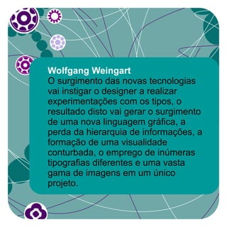 Wolfgang Weingart
O surgimento das novas tecnologias
vai instigar o designer a realizar
experimentações com os tipos, o
resultado disto vai gerar o surgimento
de uma nova linguagem gráfica, a
perda da hierarquia de informações, a
formação de uma visualidade
conturbada, o emprego de inúmeras
tipografias diferentes e uma vasta
gama de imagens em um único
projeto.
 