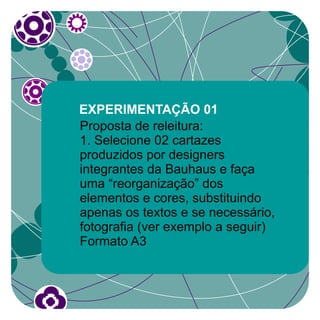 EXPERIMENTAÇÃO 01
Proposta de releitura:
1. Selecione 02 cartazes
produzidos por designers
integrantes da Bauhaus e faça
uma “reorganização” dos
elementos e cores, substituindo
apenas os textos e se necessário,
fotografia (ver exemplo a seguir)
Formato A3
 
