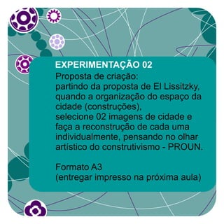 EXPERIMENTAÇÃO 02
Proposta de criação:
partindo da proposta de El Lissitzky,
quando a organização do espaço da
cidade (construções),
selecione 02 imagens de cidade e
faça a reconstrução de cada uma
individualmente, pensando no olhar
artístico do construtivismo - PROUN.

Formato A3
(entregar impresso na próxima aula)
 