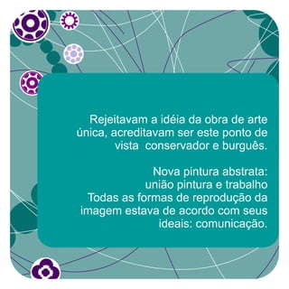 Rejeitavam a idéia da obra de arte
única, acreditavam ser este ponto de
        vista conservador e burguês.

             Nova pintura abstrata:
            união pintura e trabalho
 Todas as formas de reprodução da
imagem estava de acordo com seus
              ideais: comunicação.
 