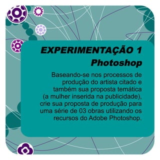 EXPERIMENTAÇÃO 1
        Photoshop
     Baseando-se nos processos de
        produção do artista citado e
     também sua proposta temática
 (a mulher inserida na publicidade),
crie sua proposta de produção para
uma série de 03 obras utilizando os
     recursos do Adobe Photoshop.
 