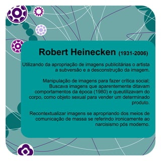 Robert Heinecken (1931-2006)
Utilizando da apropriação de imagens publicitárias o artista
               a subversão e a desconstrução da imagem.

         Manipulação de imagens para fazer crítica social;
            Buscava imagens que aparentemente ditavam
     comportamentos da época (1980) e queutilizavam do
   corpo, como objeto sexual para vender um determinado
                                                 produto.

   Recontextualizar imagens se apropriando dos meios de
     comunicação de massa se referindo ironicamente ao
                                narcisismo pós moderno.
 
