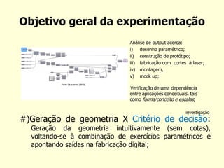 Objetivo geral da experimentação 
#)Geração de geometria X Critério de decisão: Geração da geometria intuitivamente (sem cotas), voltando-se à combinação de exercícios paramétricos e apontando saídas na fabricação digital; 
Análise de output acerca: 
i)desenho paramétrico; 
ii)construção de protótipo; 
iii)fabricação com cortes à laser; 
iv)montagem, 
v)mock up; 
Verificação de uma dependência entre aplicações conceituais, tais como forma/conceito e escalas; 
investigação  