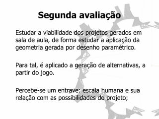 Estudar a viabilidade dos projetos gerados em sala de aula, de forma estudar a aplicação da geometria gerada por desenho paramétrico. 
Para tal, é aplicado a geração de alternativas, a partir do jogo. 
Percebe-se um entrave: escala humana e sua relação com as possibilidades do projeto; 
Segunda avaliação  