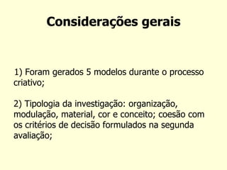 Considerações gerais 
1) Foram gerados 5 modelos durante o processo criativo; 2) Tipologia da investigação: organização, modulação, material, cor e conceito; coesão com os critérios de decisão formulados na segunda avaliação;  