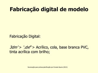 Fabricação digital de modelo 
Fabricação Digital: 
3dm’ > ‘.dxf’ > Acrílico, cola, base branca PVC, tinta acrílica com brilho; 
Numeração para prévea planificação por Ernesto Bueno (2013)  