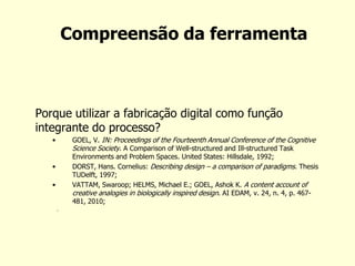 Compreensão da ferramenta 
Porque utilizar a fabricação digital como função integrante do processo? 
•GOEL, V. IN: Proceedings of the Fourteenth Annual Conference of the Cognitive Science Society. A Comparison of Well-structured and Ill-structured Task Environments and Problem Spaces. United States: Hillsdale, 1992; 
•DORST, Hans. Cornelius: Describing design – a comparison of paradigms. Thesis TUDelft, 1997; 
•VATTAM, Swaroop; HELMS, Michael E.; GOEL, Ashok K. A content account of creative analogies in biologically inspired design. AI EDAM, v. 24, n. 4, p. 467- 481, 2010; 
.  