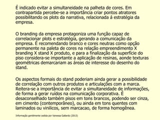 É indicado evitar a simultaneidade na palheta de cores. Em contrapartida percebe-se a importância criar pontos atratores possibilitando os plots da narrativa, relacionada á estratégia da empresa. 
O branding da empresa protagoniza uma função capaz de correlacionar plots e estratégia, gerando a comunicação da empresa. É recomendando branco e cores neutras como opção permanente na paleta de cores na relação empreendimento X branding X stand X produto, e para a finalização da superfície do piso considera-se importante a aplicação de resinas, aonde texturas geométricas demarcariam as áreas de interesse do desenho do stand. 
Os aspectos formais do stand poderiam ainda gerar a possibilidade de correlação com outros produtos e articulações com a marca. Reitera-se a importância de evitar a simultaneidade de informações, de forma a gerar ruídos na comunicação corporativa. É desaconselhado também pisos em tons brancos, podendo ser cinza, em cimento (contemporâneo), ou ainda em tons quentes com laminados ou vinilicos, sem marcacao, de forma homogênea. 
Informação gentilmente cedida por Vanessa Gallardo (2013)  