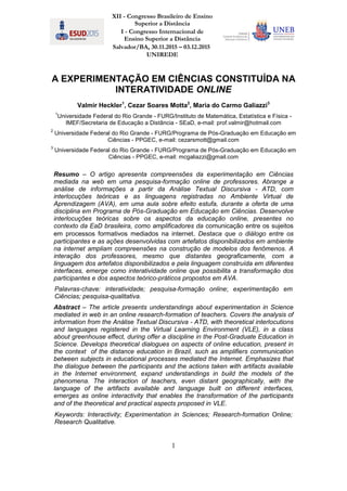 XII - Congresso Brasileiro de Ensino
Superior a Distância
I - Congresso Internacional de
Ensino Superior a Distância
Salvador/BA, 30.11.2015 – 03.12.2015
UNIREDE
1
A EXPERIMENTAÇÃO EM CIÊNCIAS CONSTITUÍDA NA
INTERATIVIDADE ONLINE
Valmir Heckler1
, Cezar Soares Motta2
, Maria do Carmo Galiazzi3
1
Universidade Federal do Rio Grande - FURG/Instituto de Matemática, Estatística e Física -
IMEF/Secretaria de Educação a Distância - SEaD, e-mail: prof.valmir@hotmail.com
2
Universidade Federal do Rio Grande - FURG/Programa de Pós-Graduação em Educação em
Ciências - PPGEC, e-mail: cezarsmott@gmail.com
3
Universidade Federal do Rio Grande - FURG/Programa de Pós-Graduação em Educação em
Ciências - PPGEC, e-mail: mcgaliazzi@gmail.com
Resumo – O artigo apresenta compreensões da experimentação em Ciências
mediada na web em uma pesquisa-formação online de professores. Abrange a
análise de informações a partir da Análise Textual Discursiva - ATD, com
interlocuções teóricas e as linguagens registradas no Ambiente Virtual de
Aprendizagem (AVA), em uma aula sobre efeito estufa, durante a oferta de uma
disciplina em Programa de Pós-Graduação em Educação em Ciências. Desenvolve
interlocuções teóricas sobre os aspectos da educação online, presentes no
contexto da EaD brasileira, como amplificadores da comunicação entre os sujeitos
em processos formativos mediados na internet. Destaca que o diálogo entre os
participantes e as ações desenvolvidas com artefatos disponibilizados em ambiente
na internet ampliam compreensões na construção de modelos dos fenômenos. A
interação dos professores, mesmo que distantes geograficamente, com a
linguagem dos artefatos disponibilizados e pela linguagem construída em diferentes
interfaces, emerge como interatividade online que possibilita a transformação dos
participantes e dos aspectos teórico-práticos propostos em AVA.
Palavras-chave: interatividade; pesquisa-formação online; experimentação em
Ciências; pesquisa-qualitativa.
Abstract – The article presents understandings about experimentation in Science
mediated in web in an online research-formation of teachers. Covers the analysis of
information from the Análise Textual Discursiva - ATD, with theoretical interlocutions
and languages registered in the Virtual Learning Environment (VLE), in a class
about greenhouse effect, during offer a discipline in the Post-Graduate Education in
Science. Develops theoretical dialogues on aspects of online education, present in
the context of the distance education in Brazil, such as amplifiers communication
between subjects in educational processes mediated the Internet. Emphasizes that
the dialogue between the participants and the actions taken with artifacts available
in the Internet environment, expand understandings in build the models of the
phenomena. The interaction of teachers, even distant geographically, with the
language of the artifacts available and language built on different interfaces,
emerges as online interactivity that enables the transformation of the participants
and of the theoretical and practical aspects proposed in VLE.
Keywords: Interactivity; Experimentation in Sciences; Research-formation Online;
Research Qualitative.
 