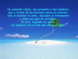 Un conocido relato, nos presenta a dos hombres,
que a través de los barrotes miran el exterior.
Uno al levantar la vista, descubre el firmamento
y llena sus ojos de estrellas.
El otro, bajando los suyos,
los embarra con el lodo que cubre el suelo.
 
