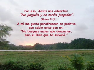 Por eso, Jesús nos advertía:
“No juzguéis y no seréis juzgados”.
(Mateo 7:1)
A mí me gusta parafrasear en positivo
ese sabio aviso con un:
“No busques males que denunciar,
sino el Bien que te salvará.”
 