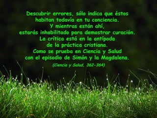 Descubrir errores, sólo indica que éstos
habitan todavía en tu conciencia.
Y mientras están ahí,
estarás inhabilitado para demostrar curación.
La crítica está en la antípoda
de la práctica cristiana.
Como se prueba en Ciencia y Salud
con el episodio de Simón y la Magdalena.
(Ciencia y Salud, 362-364)
 