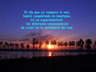 El día que yo tampoco lo vea,
habré completado mi bautismo.
Ya no experimentaré
las dolorosas consecuencias
de creer en la existencia del mal.
 