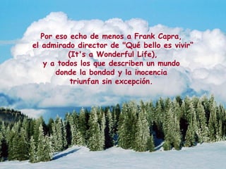 Por eso echo de menos a Frank Capra,
el admirado director de "Qué bello es vivir“
(It's a Wonderful Life),
y a todos los que describen un mundo
donde la bondad y la inocencia
triunfan sin excepción.
 
