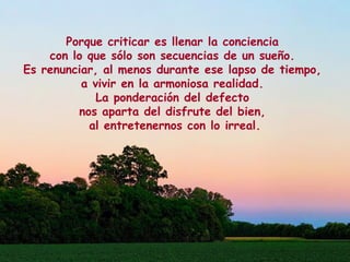 Porque criticar es llenar la conciencia
con lo que sólo son secuencias de un sueño.
Es renunciar, al menos durante ese lapso de tiempo,
a vivir en la armoniosa realidad.
La ponderación del defecto
nos aparta del disfrute del bien,
al entretenernos con lo irreal.
 