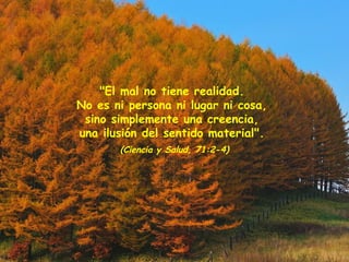 "El mal no tiene realidad.
No es ni persona ni lugar ni cosa,
sino simplemente una creencia,
una ilusión del sentido material".
(Ciencia y Salud, 71:2-4)
 
