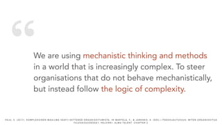 “We are using mechanistic thinking and methods
in a world that is increasingly complex. To steer
organisations that do not behave mechanistically,
but instead follow the logic of complexity.
PA J U , S . ( 2 0 1 7 ) . K O M P L E K S I N E N M A A I L M A VA AT I I K E T T E R Ä Ä O R G A N I S O I T U M I S TA . I N M A RT E L A , F. , & J A R E N K O , K . ( E D S . ) I T S E O H J A U T U V U U S : M I T E N O R G A N I S O I T U A
T U L E VA I S U U D E S S A ? , H E L S I N K I : A L M A TA L E N T. C H A P T E R 2 .
 
