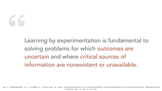 “Learning by experimentation is fundamental to
solving problems for which outcomes are
uncertain and where critical sources of
information are nonexistent or unavailable.
L E E , F. , E D M O N D S O N , A . C . , T H O M K E , S . , & W O R L I N E , M . ( 2 0 0 4 ) . T H E M I X E D E F F E C T S O F I N C O N S I S T E N C Y O N E X P E R I M E N TAT I O N I N O R G A N I Z AT I O N S . O R G A N I Z AT I O N
S C I E N C E , V O L . 1 5 , N O . 3 , 3 1 0 - 3 2 6 .
 