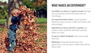 WHAT MAKES AN EXPERIMENT?
A problem to solve or a goal to reach: perhaps
you are starting to feel a bit bored with my
monologue…
An experimentation idea: a quick exercise
where you have to move a little and interact with
other people.
Hypothesis (a fancy word for a guess): eye
contact, touch and smile will have a positive
effect on mood.
A way to collect feedback: how many hands
were up?
Reﬂection: what did we learn from the
experiment, and how does it affect what will be
done next?
 