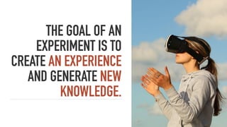 THE GOAL OF AN
EXPERIMENT IS TO
CREATE AN EXPERIENCE
AND GENERATE NEW
KNOWLEDGE.
 