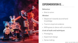 EXPERIMENTATION IS…
Behaviour
• Bias to action
Mindset
• Skepticism towards second-hand
knowledge
• Trust on empirical evidence
• Willingness to dance with uncertainty
A set of tools and techniques
• Prototyping
• Experiment design
• Sense-making
I M A G E : VA L I A N T I Z E @ F L I C K R
 