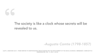 “The society is like a clock whose secrets will be
revealed to us.
-Auguste Comte (1798-1857)
L O U T H , J O N AT H O N ( 2 0 1 1 ) . F R O M N E W T O N T O N E W T O N I A N I S M : R E D U C T I O N I S M A N D T H E D E V E L O P M E N T O F T H E S O C I A L S C I E N C E S . E M E R G E N C E : C O M P L E X I T Y &
O R G A N I Z AT I O N , V O L . 1 3 , N O . 4 , 6 3 - 8 3 .
 