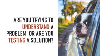 ARE YOU TRYING TO
UNDERSTAND A
PROBLEM, OR ARE YOU
TESTING A SOLUTION?
 