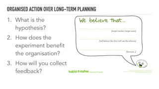 1. What is the
hypothesis?
2. How does the
experiment benefit
the organisation?
3. How will you collect
feedback?
ORGANISED ACTION OVER LONG-TERM PLANNING
[target market / target users]
[will behave like this / will use the solution]
[because...]
Hypothesis Template
This Hypothesis Template is originally published in www.kehitakokeillen.ﬁ
and licensed under a Creative Commons Attribution-ShareAlike 4.0 International license:
http://creativecommons.org/licenses/by-sa/4.0/.
 