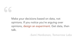 “Make your decisions based on data, not
opinions. If you notice you’re arguing over
opinions, design an experiment. Get data, then
talk.
-Sami Honkonen, Tomorrow Labs
 