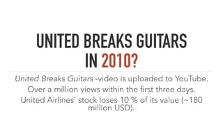 UNITED BREAKS GUITARS
IN 2010?
United Breaks Guitars -video is uploaded to YouTube.
Over a million views within the first three days.
United Airlines’ stock loses 10 % of its value (~180
million USD).
 