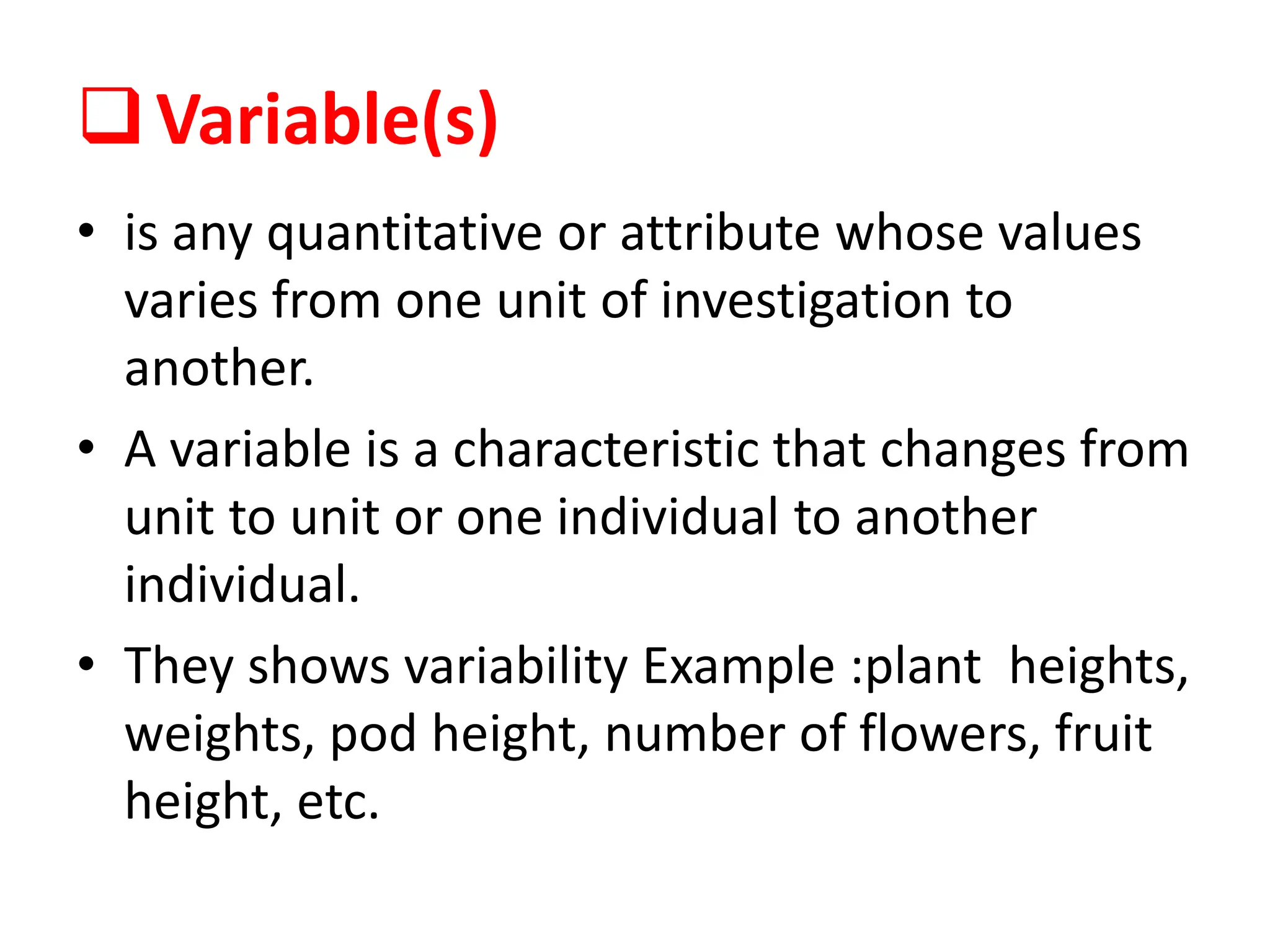 Variable(s)
• is any quantitative or attribute whose values
varies from one unit of investigation to
another.
• A variable is a characteristic that changes from
unit to unit or one individual to another
individual.
• They shows variability Example :plant heights,
weights, pod height, number of flowers, fruit
height, etc.
 