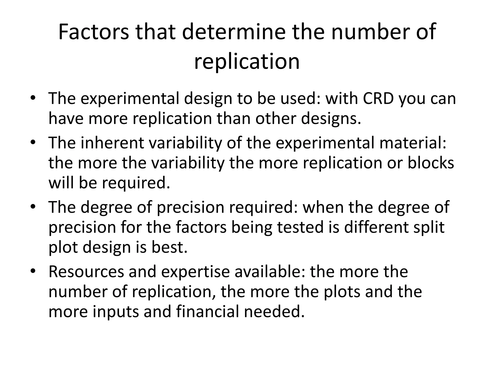 Factors that determine the number of
replication
• The experimental design to be used: with CRD you can
have more replication than other designs.
• The inherent variability of the experimental material:
the more the variability the more replication or blocks
will be required.
• The degree of precision required: when the degree of
precision for the factors being tested is different split
plot design is best.
• Resources and expertise available: the more the
number of replication, the more the plots and the
more inputs and financial needed.
 