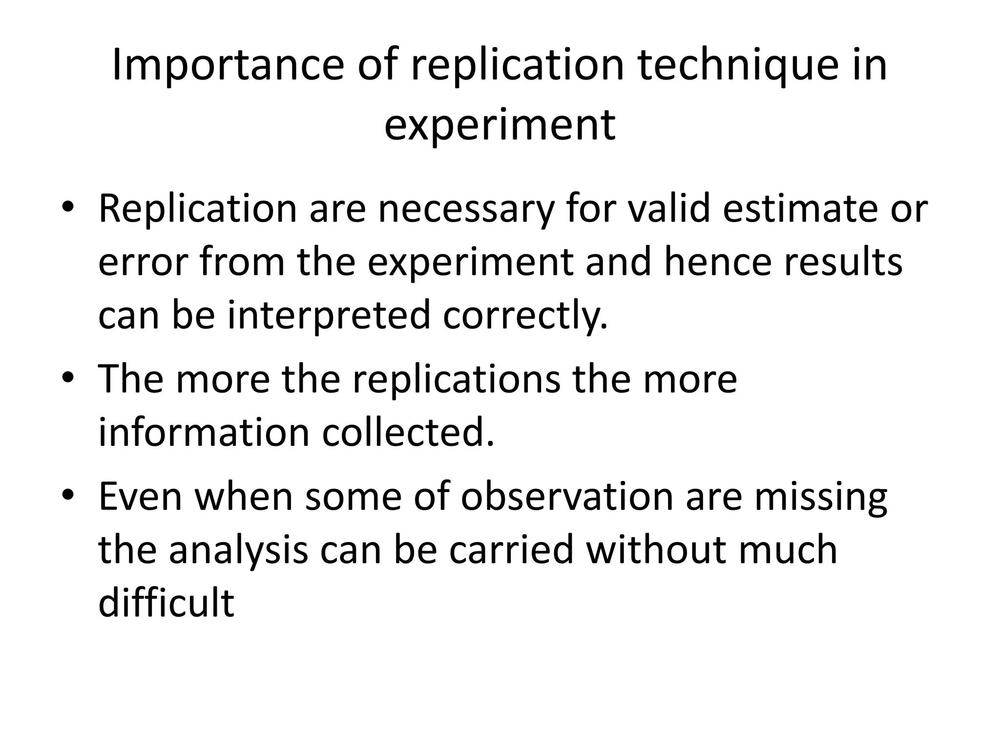 Importance of replication technique in
experiment
• Replication are necessary for valid estimate or
error from the experiment and hence results
can be interpreted correctly.
• The more the replications the more
information collected.
• Even when some of observation are missing
the analysis can be carried without much
difficult
 