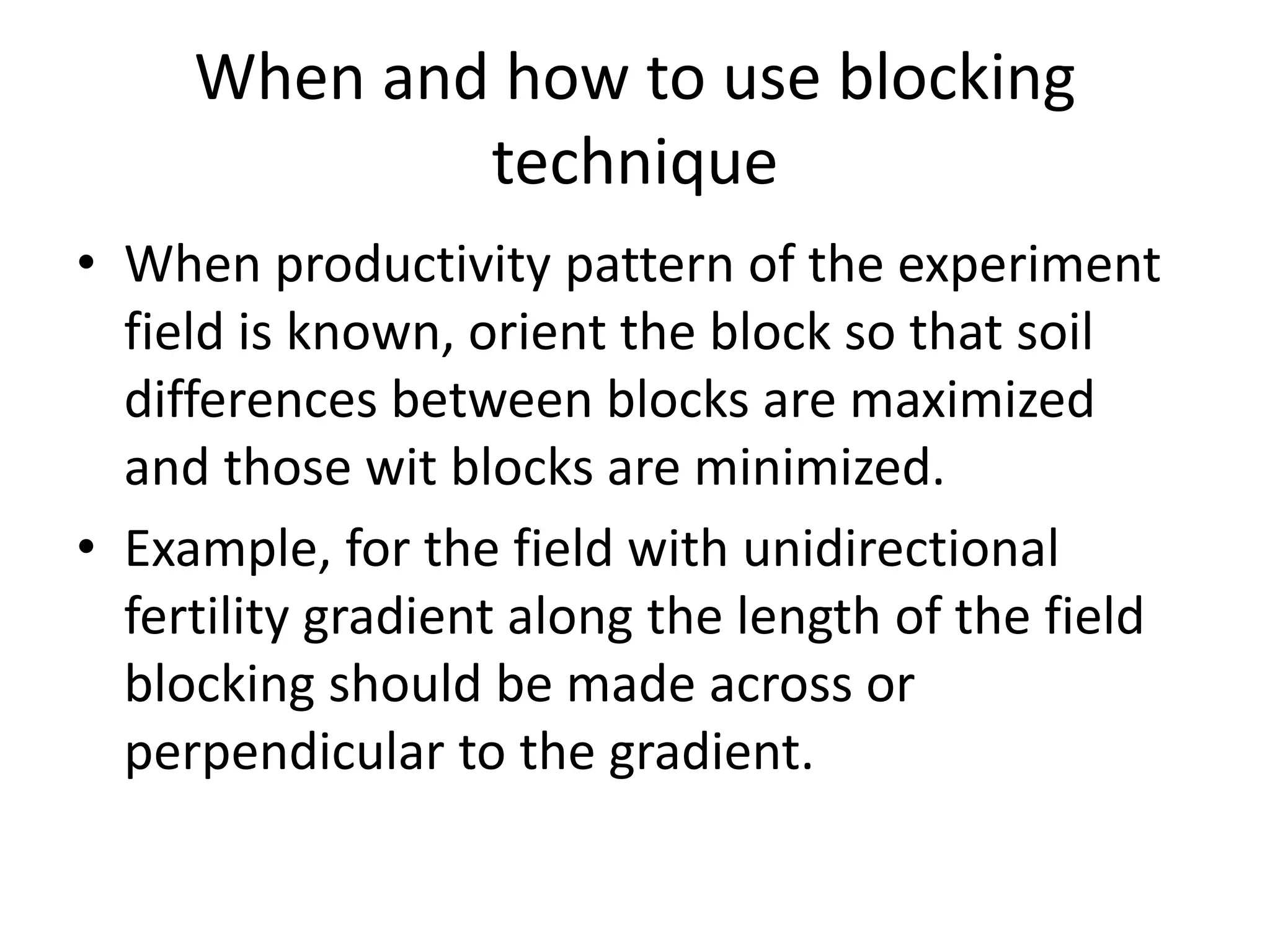 When and how to use blocking
technique
• When productivity pattern of the experiment
field is known, orient the block so that soil
differences between blocks are maximized
and those wit blocks are minimized.
• Example, for the field with unidirectional
fertility gradient along the length of the field
blocking should be made across or
perpendicular to the gradient.
 