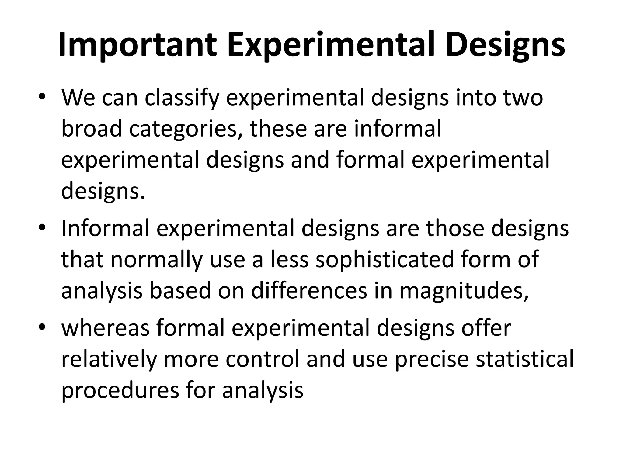 Important Experimental Designs
• We can classify experimental designs into two
broad categories, these are informal
experimental designs and formal experimental
designs.
• Informal experimental designs are those designs
that normally use a less sophisticated form of
analysis based on differences in magnitudes,
• whereas formal experimental designs offer
relatively more control and use precise statistical
procedures for analysis
 