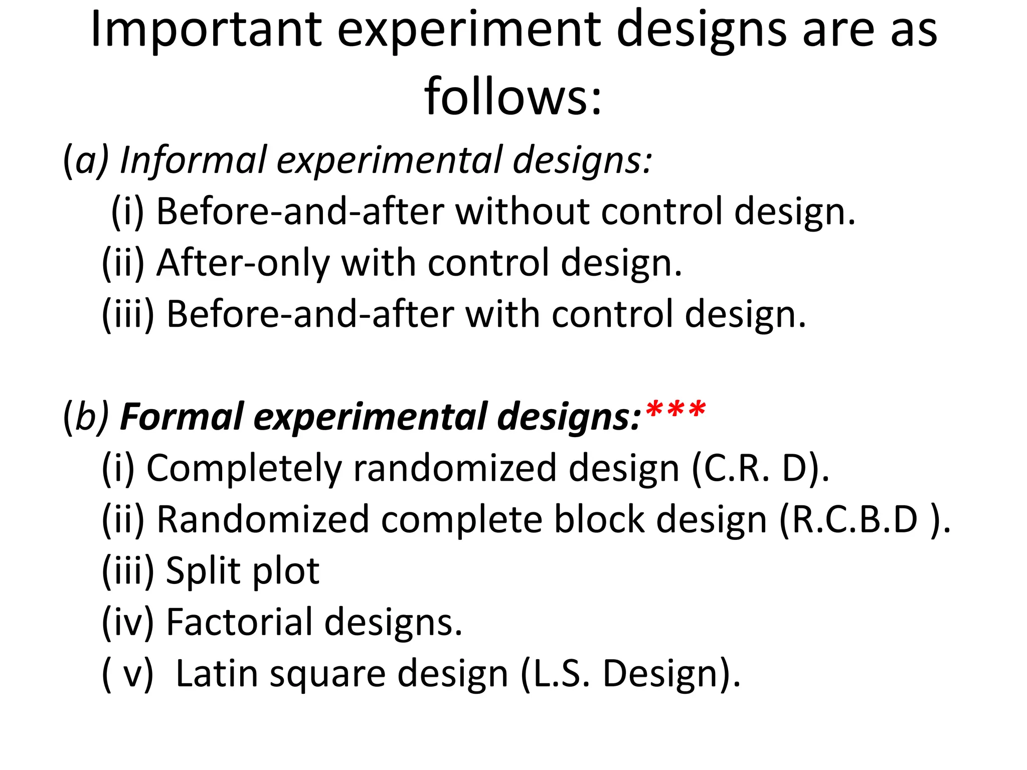 Important experiment designs are as
follows:
(a) Informal experimental designs:
(i) Before-and-after without control design.
(ii) After-only with control design.
(iii) Before-and-after with control design.
(b) Formal experimental designs:***
(i) Completely randomized design (C.R. D).
(ii) Randomized complete block design (R.C.B.D ).
(iii) Split plot
(iv) Factorial designs.
( v) Latin square design (L.S. Design).
 