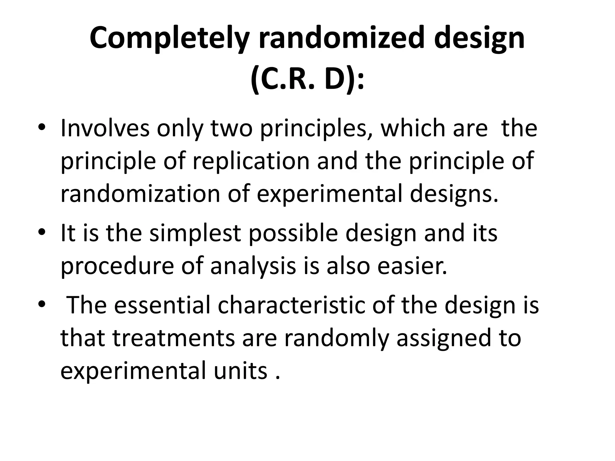 Completely randomized design
(C.R. D):
• Involves only two principles, which are the
principle of replication and the principle of
randomization of experimental designs.
• It is the simplest possible design and its
procedure of analysis is also easier.
• The essential characteristic of the design is
that treatments are randomly assigned to
experimental units .
 