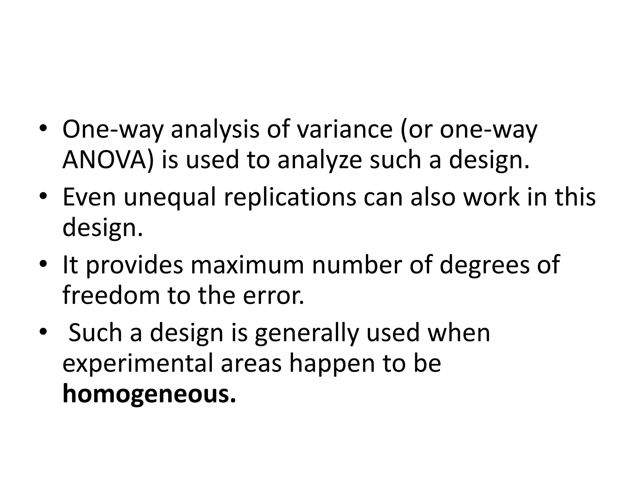 • One-way analysis of variance (or one-way
ANOVA) is used to analyze such a design.
• Even unequal replications can also work in this
design.
• It provides maximum number of degrees of
freedom to the error.
• Such a design is generally used when
experimental areas happen to be
homogeneous.
 
