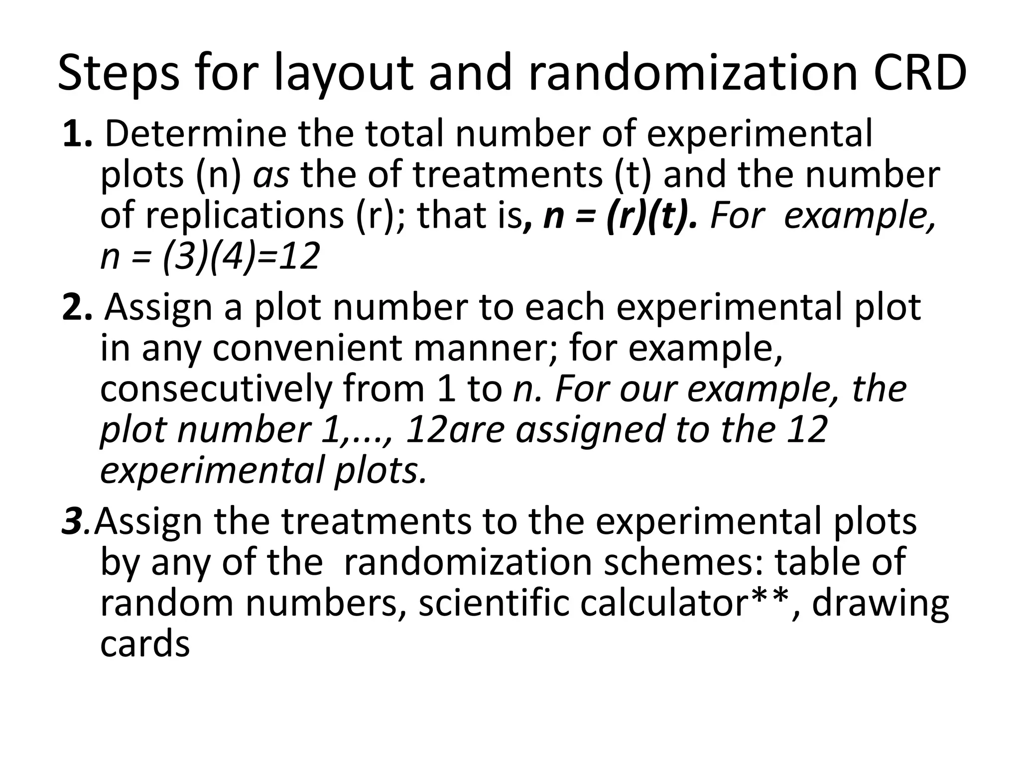 Steps for layout and randomization CRD
1. Determine the total number of experimental
plots (n) as the of treatments (t) and the number
of replications (r); that is, n = (r)(t). For example,
n = (3)(4)=12
2. Assign a plot number to each experimental plot
in any convenient manner; for example,
consecutively from 1 to n. For our example, the
plot number 1,..., 12are assigned to the 12
experimental plots.
3.Assign the treatments to the experimental plots
by any of the randomization schemes: table of
random numbers, scientific calculator**, drawing
cards
 