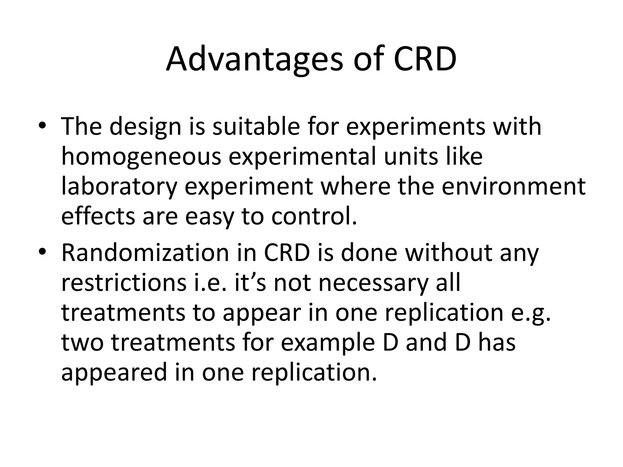 Advantages of CRD
• The design is suitable for experiments with
homogeneous experimental units like
laboratory experiment where the environment
effects are easy to control.
• Randomization in CRD is done without any
restrictions i.e. it’s not necessary all
treatments to appear in one replication e.g.
two treatments for example D and D has
appeared in one replication.
 