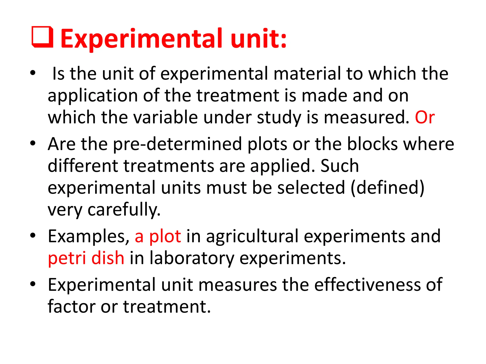 Experimental unit:
• Is the unit of experimental material to which the
application of the treatment is made and on
which the variable under study is measured. Or
• Are the pre-determined plots or the blocks where
different treatments are applied. Such
experimental units must be selected (defined)
very carefully.
• Examples, a plot in agricultural experiments and
petri dish in laboratory experiments.
• Experimental unit measures the effectiveness of
factor or treatment.
 