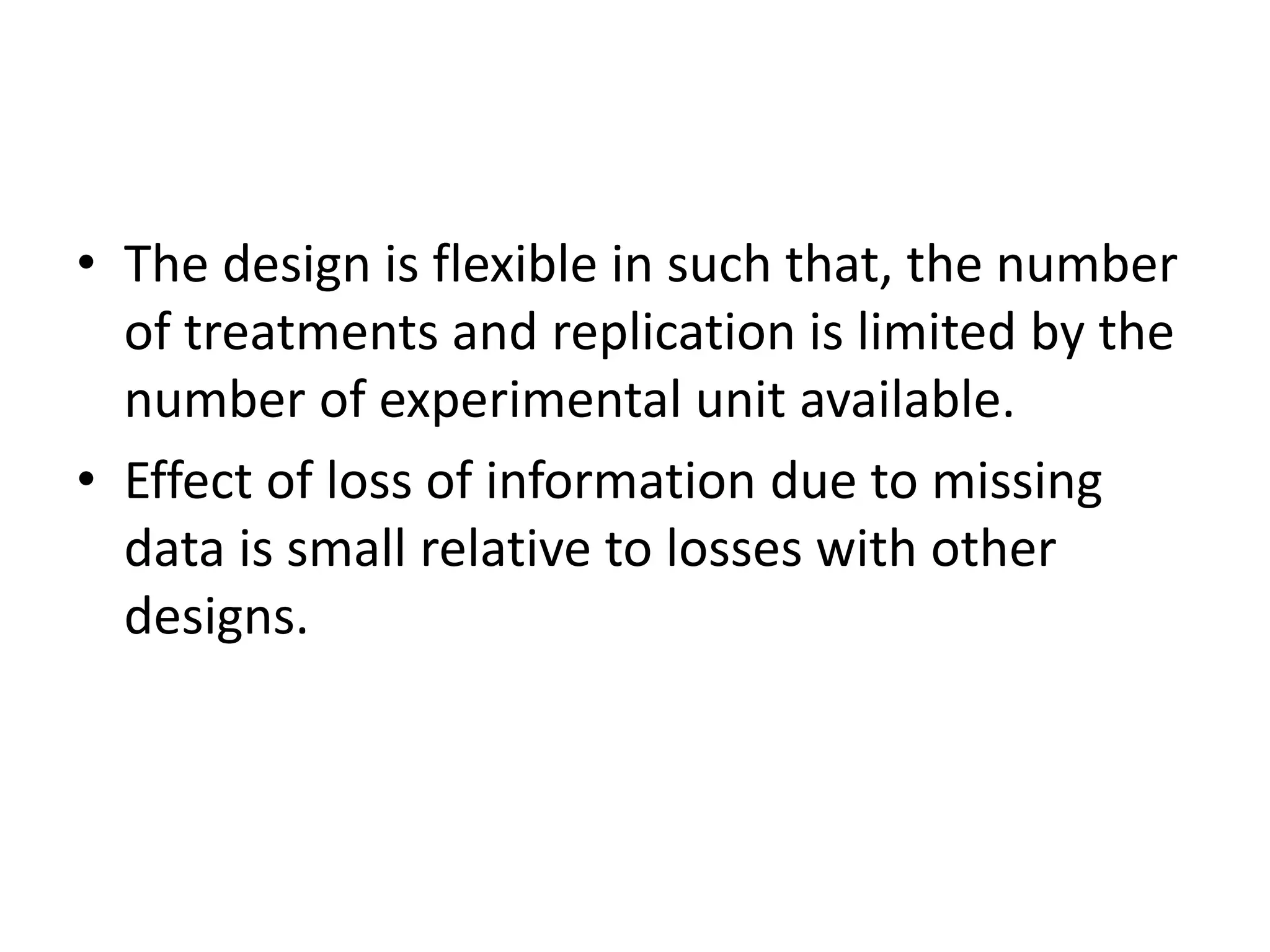 • The design is flexible in such that, the number
of treatments and replication is limited by the
number of experimental unit available.
• Effect of loss of information due to missing
data is small relative to losses with other
designs.
 